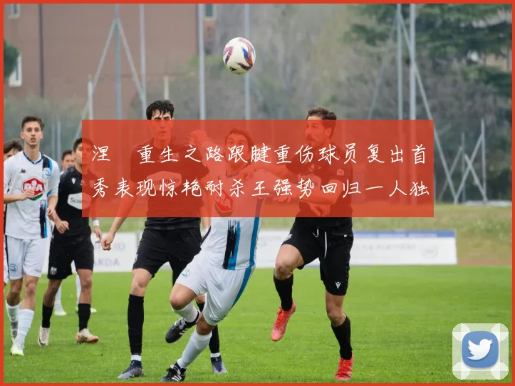 涅槃重生之路跟腱重伤球员复出首秀表现惊艳耐杀王强势回归一人独得30分以上