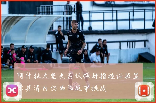阿什拉夫坚决否认强奸指控证据显示其清白仍面临庭审挑战
