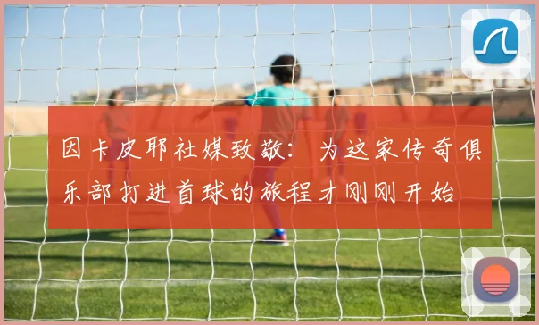 因卡皮耶社媒致敬：为这家传奇俱乐部打进首球的旅程才刚刚开始
