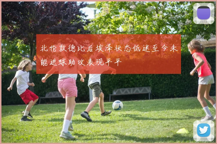 北伦敦德比后埃泽状态低迷至今未能进球助攻表现平平